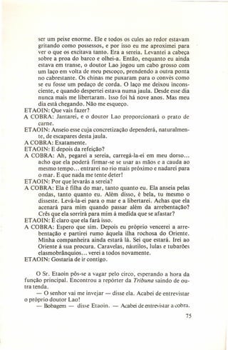 ser um peixe enorme. Ele e todos os cules ao redor estavam
gritando como possessos, e por isso eu me aproximei para
ver o que os excitava tanto. Era a sereia. Levantei a cabeça
sobre a proa do barco e olhei-a. Então, enquanto eu ainda
estava em transe, o doutor Lao jogou um cabo grosso com
um laço em volta de meu pescoço, prendendo a outra ponta
no cabrestante. Os chinas me puxaram para o convés como
se eu fosse um pedaço de corda. O laço me deixou inconsciente, e quando despertei estava numa jaula. Desde esse dia
nunca mais me libertaram. Isso foi há nove anos. Mas meu
dia está chegando. Não me esqueço.
ETAOIN: Que vais fazer?
A COBRA: Jantarei, e o doutor Lao proporcionará o prato de
carne.
ETAOIN: Anseio esse cuja concretização dependerá, naturalmente, de escapares desta jaula.
A COBRA: Exatamente.
ETAOIN: E depois da refeição?
A COBRA: Ah, pegarei a sereia, carregá-la-ei em meu dorso ...
acho que ela poderá firmar-se se usar as mãos e a cauda ao
mesmo tempo ... entrarei no rio mais próximo e nadarei para
o mar. E que nada me tente deter!
ETAOIN: Por que levarás a sereia?
A COBRA: Ela é filha do mar, tanto quanto eu. Ela anseia pelas
ondas, tanto quanto eu. Além disso, é bela, tu mesmo o
disseste. Levá-la-ei para o mar e a libertarei. Achas que ela
acenará para mim quando passar além da arrebentação?
Crês que ela sorrirá para mim à medida que se afastar?
ETAOIN: É claro que ela fará isso.
A COBRA: Espero que sim. Depois eu próprio vencerei a arrebentação e partirei rumo àquela ilha rochosa do Oriente.
Minha companheira ainda estará lá. Sei que estará. Irei ao
Oriente à sua procura. Caravelas, náutilos, lulas e tubarões
elasmobrânquios ... verei a todos novamente.
ETAOIN: Gostaria de ir contigo.
O Sr. Etaoin pôs-se a vagar pelo circo, esperando a hora da
função principal. Encontrou a repórter da Tribuna saindo de outra tenda.
- O senhor vai me invejar - disse ela. Acabei de entrevistar
o próprio doutor Lao!
- Bobagem - disse Etaoin. - Acabei de entrevistar a cobra.
75

 