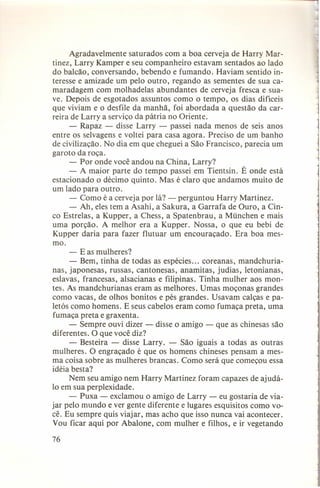 Agradavelmente saturados com a boa cerveja de Harry Martinez, Larry Kamper e seu companheiro estavam sentados ao lado
do balcão, conversando, bebendo e fumando. Haviam sentido interesse e amizade um pelo outro, regando as sementes de sua camaradagem com molhadelas abundantes de cerveja fresca e suave. Depois de esgotados assuntos como o tempo, os dias difíceis
que viviam e o desfile da manhã, foi abordada a questão da carreira de Larry a serviço da pátria no Oriente.
- Rapaz - disse Larry - passei nada menos de seis anos
entre os selvagens e voltei para casa agora. Preciso de um banho
de civilização. No dia em que cheguei a São Francisco, parecia um
garoto da roça.
- Por onde você andou na China, Larry?
- A maior parte do tempo passei em Tientsin. É onde está
estacionado o décimo quinto. Mas é claro que andamos muito de
um lado para outro.
- Como é a cerveja por lá? - perguntou Harry Martinez.
- Ah, eles tem a Asahi, a Sakura, a Garrafa de Ouro, a Cinco Estrelas, a Kupper, a Chess, a Spatenbrau, a München e mais
uma porção. A melhor era a Kupper. Nossa, o que eu bebi de
Kupper daria para fazer flutuar um encouraçado. Era boa mesmo.
- E as mulheres?
- Bem, tinha de todas as espécies ... coreanas, mandchurianas, japonesas, russas, cantonesas, anamitas, judias, letonianas,
. eslavas, francesas, alsacianas e filipinas. Tinha mulher aos montes. As mandchurianas eram as melhores. Umas moçonas grandes
como vacas, de olhos bonitos e pés grandes. Usavam calças e paletós como homens. E seus cabelos eram como fumaça preta, uma
fumaça preta e graxenta.
- Sempre ouvi dizer - disse o amigo - que as chinesas são
diferentes. O que você diz?
- Besteira - disse Larry. - São iguais a todas as outras
mulheres. O engraçado é que os homens chineses pensam a mesma coisa sobre as mulheres brancas. Como será que começou essa
idéia besta?
Nem seu amigo nem Harry Martinez foram capazes de ajudá10 em sua perplexidade.
- Puxa - exclamou o amigo de Larry - eu gostaria de viajar pelo mundo e ver gente diferente e lugares esquisitos como você. Eu sempre quis viajar, mas acho que isso nunca vai acontecer.
Vou ficar aqui por Abalone, com mulher e filhos, e ir vegetando
76

 