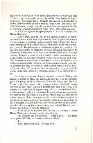 até morrer. Um dia desses eu estava pensando se não devia ir para
o litoral, pegar um navio para a Austrália. Para qualquer lugar,
desde que fosse longe daqui. Quando chegasse lá podia mudar de
nome, começar tudo de novo e talvez viver outra vida mais divertida. Mas tenho a impressão de que vou ficar por aqui em Abalone mesmo, com minha mulher e meus filhos, até esticar a canela.
- Você viu alguma decapitação por lá, Larry? - perguntou
Harry Martinez.
- Claro. Por volta de 1927 houve muitas, quando os bandidos começaram a pôr as manguinhas de fora. A gente costumava
ir à vila sempre que havia execuções para tirar fotografias. Tenho
umas ótimas em minha mala em São Francisco. Uma vez, num lugar chamado Tongshan, onde estávamos de guarda, enquanto havia uma revolução, os soldados chineses cercaram um bando de
desertores e meteram na cabeça que deviam fazer uma matança
pública. Fizeram a coisa numa pedreira e todos nós fomos lá assistir. Dessa vez usaram fuzilamento, em vez de matar com o facão. Separavam um sujeito e mandavam que ele se ajoelhasse, e
então um dos soldados chineses vinha com uma Mauser e mandava chumbo na cuca do coitado. Tinha gente como o diabo assistindo ao redor. Afinal de contas, as execuções eram quase tudo
que se tinha para fazer em Tongshan, a não ser tirar carvão da terra.
Larry fez uma pausa e logo prosseguiu. - Aí os chineses pegaram o último sujeito, um camarada enorme, e se prepararam
para pôr ponto final na festança. O chinês meteu uma bala na
Mauser e depois chegou perto de nosso amigo. O coitado estava
nervoso de dar pena, olhava a pistola pelo canto do olho, e na
mesma hora que o soldado puxou o gatilho, o camaradinha virou
a cabeça para o lado e o tiro errou. Era a primeira vez que o chinês errava um tiro naquele dia todo. Mas o raio da bala queria
mesmo sangue. Bateu numa pedra chata, ricocheteou em cima de
um bando de gente que estava olhando e atingiu um garotinho na
testa. E agora ouçam uma coisa: quero cair duro se aqueles chineses não acharam aquilo uma coisa engraçadíssima! Riam de rolar.
São mesmo uma gente muito esquisita.
- Uma vez eu vi Pancho Villa fuzilar uns sujeitos - disse
Harry Martinez. - Mas dessa vez ninguém riu.
- Os chineses são do barulho - disse Larry. - Eu gosto
dessa gente. Ei! Esse tal circo não é de um chinês?
-É.

-

Bem, então vamos lá. Deve ser bom.
7

 
