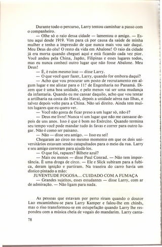 Durante todo o percurso, Larry tentou caminhar a passo com
o companheiro.
- Olhe só o raio dessa cidade - lamentou o amigo. - Estou aqui desde 1919. Vim para cá por causa da saúde de minha
mulher e tenho a impressão de que nunca mais vou sair daqui.
Meu Deus do céu! O resto da vida em Abalone! O raio da cidade
já era morta quando cheguei aqui e está ficando cada vez pior.
Você andou pela China, Japão, Filipinas e esses lugares todos,
mas eu nunca conheci outro lugar que não fosse Abalone. Meu
Deus!
- É, é ruim mesmo isso - disse Larry.
- O que você quer fazer, Larry, quando for embora daqui?
- Acho que vou procurar um posto de recrutamento em algum lugar e me alistar para o l l:' de Engenharia no Panamá. Dizem que é uma boa unidade, e pelo menos vai ser uma mudança
da infantaria. Quando eu me cansar daquilo, acho que vou tentar
a artilharia na costa do Havaí, depois a unidade aérea nas Ilhas, e
talvez depois volte para a China. Não sei direito. Ainda tem muitos lugares que eu quero ver.
- Você não gosta de ficar preso a um lugar só, não é?
- Deus me livre! Nunca vi um lugar que não me cansasse depois de uns anos. Isso é que é bom no Exército. Quando termina
seu tempo você pode mandar tudo às favas e correr para outro lugar. Não é como ser paisano.
- Não - disse seu amigo. - Isso eu sei!
Chegaram ao circo no mesmo momento em que os dois universitários estavam sendo catapultados para o meio da rua. Larry
e seu amigo correram para ajudá-Ios.
- O que foi, rapazes? Bilhete azul?
- Mais ou menos - disse Paul Conrad. - Não tem importância. É uma droga de circo. - Ele e Slick subiram para a fubica, deram ignição e partiram. Na traseira do carro havia um
dístico pintado a mão:
JUVENTUDE FOGOSA ... CUIDADO COM A FUMAÇA
- Grandes sujeitos, esses estudantes - disse Larry, com ar
de admiração. - Não ligam para nada.
As pessoas que estavam por perto riram quando o doutor
Lao encaminhou-se para Larry Kamper e falou-lhe em chinês,
mas o riso transformou-se em estupefação quando Larry lhe respondeu com a música cheia de vogais do mandarim. Larry canta78

1
,
j

 