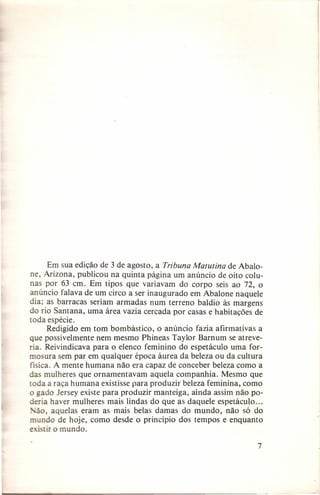 Em sua edição de 3 de agosto, a Tribuna Matutina de Abalone, Arizona, publicou na quinta página um anúncio de oito colunas por 63 em. Em tipos que variavam do corpo seis ao 72, o
anúncio falava de um circo a ser inaugurado em Abalone naquele
dia; as barracas seriam armadas num terreno baldio às margens
do rio Santana, uma área vazia cercada por casas e habitações de
toda espécie.
Redigido em tom bombástico, o anúncio fazia afirmativas a
que possivelmente nem mesmo Phineas Taylor Barnum se atreveria. Reivindicava para o elenco feminino do espetáculo uma formosura sem par em qualquer época áurea da beleza ou da cultura
fisica. A mente humana não era capaz de conceber beleza como a
das mulheres que ornamentavam aquela companhia. Mesmo que
toda a raça humana existisse para produzir beleza feminina, como
o gado Jersey existe para produzir manteiga, ainda assim não poderia haver mulheres mais lindas do que as daquele espetáculo ...
lão, aquelas eram as mais belas damas do mundo, não só do
mundo de hoje, como desde o princípio dos tempos e enquanto
existir o mundo.
7

 