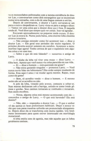 va os monossílabos politonados com a mesma estridência do doutor Lao, e conversavam como dois estrangeiros que se encontram
numa terra estranha, com o elo de uma língua comum a uni-Ios.
Depois de conversarem, o doutor e Larry curvaram-se um
para o outro e despediram-se. Larry virou-se para o amigo e disse:
- Vamos ver uma coisa que o doutor disse que é boa. É naquela
tenda ali. Você disse que sempre quis ver coisas. Isso vai agradar.
Entraram apressadamente na pequena tenda escura. O doutor Lao já estava lá. Numa jaula baixa, uma enorme loba cinzenta
uivava e eructava.
- Não consigo entender como foi acontecer isso - disse o
doutor Lao. - Em geral seus períodos são muito regulares. O
próximo deveria ocorrer somente em outubro. Acontecer a metamorfose logo agora! Tenho certeza de que o equinócio tem alguma coisa a ver com isso.
- Sobre o que ele está falando? - sussurrou o amigo de
Larry.
- O diabo da loba vai virar uma moça - disse Larry. Olhe bem. Aposto que você nunca viu coisa parecida em sua vida.
- Ei - disse o homem - está querendo me gozar?
- Não estou gozando ninguém - protestou Larry. - Você
nunca ouviu falar em lobisomens? Eles estão sempre mudando de
forma. Essa aqui é uma e vai mudar agora mesmo. Rapaz, ouça
como ela geme!
- Bem, só acredito vendo - disse o homem. - E mesmo
assim não sei se acredito ou não.
A pele da loba, virando pelo avesso, começou a soltar-se.
Suas mamas deslizaram sob a barriga, unindo-se como irmãs gêmeas e gordas. Seus caninos tornaram-se rombudos e recuaram.
Sua cauda encolheu.
- Nossa, alguma coisa está mesmo acontecendo com ela concordou o amigo de Larry. - O que está havendo? Ela está
doente?
- Não, não - respondeu o doutor Lao. - O que o senhor
vê são apenas as fases preliminares habituais. Daqui a pouco verão que suas patas traseiras sofrerão um pronunciado alongamento. Depois disso ela se transforma com muita rapidez. Um fenômeno interessante para quem estiver interessado em morfologia
mutacional.
A loba emitiu sons de agonia, mas não aqueles que os lobos
geralmente emitem.
79

 