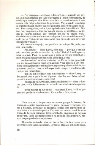 - Por exemplo - explicou o doutor Lao - quando um girino se metamorfoseia em sapo o processo é longo e demorado, de
modo que qualquer dor física associada à transformação
é atenuada pela própria lentidão do processo. Mas quando uma loba
se transforma em mulher tudo se consuma dentro de alguns minutos. Por conseguinte, a dor é perceptivelmente
intensificada. Notem que, enquanto se transforma, ela assume os semblantes de todas as figuras animais que formam um elo na cadeia evolucionária entre a forma humana e a lupina. Uma de minhas tesesé
a de que o fenômeno da licantropia não passa de uma inversão
das leis da evolução.
Ouviu-se um arquejo, um gemido e um soluço. Na jaula, tremia uma mulher.
- Ah, doutor - disse Larry, com asco - por que o senhor
não nos disse que ela seria assim tão velha? Raios! A velha parece
uma tataravó. Puxa, eu pensei que a gente ia ver um brotinho! É
melhor a gente jogar uns panos em cima dela, e logo.
- Sensualista! - disse o doutor. - Eu devia ter percebido
que seu único interesse nisso seria carnal. Você assistiu a um fenômeno verdadeiramente
miraculoso, segundo qualquer critério, sagrado ou profano, mas está desapontado porque o resultado não
excitou sua lubricidade.
- Eu sou um soldado, não um cientista - disse Larry. Eu pensei que a gente ia ver alguma coisa bacana. Mas, afinal,
quantos anos tem a vovó ... uns cem?
- Sua idade é de 300 anos, aproximadamente
- disse o doutor Lao. - Os lobisomens são seres de extraordinária
longevidade.
- Uma mulher de 300 anos! - exclamou Larry. - E eu que
pensava que ia ver um brotinho. Vamos dar o fora, rapaz.

Com pompa e clangor soou o enorme gongo de bronze. De
todos os recantos do circo acorreu gente, pessoas vermelhas, pretas e brancas, deixando as pequenas tendas dos espetáculos secundários e levantando poeira. Durante um minuto ou dois a entrada da barraca principal ficou apinhada, enquanto as pessoas
entravam. Tudo que restou depois na entrada foi a poeira. O ressoar do gongo diminuiu emorreu,
O interior da tenda tinha um lustro fosco de laca creme e era
decorado com suásticas negras, serpentes aladas e olhos de peixe.
80

 