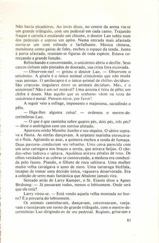 ão ha ia picadeiros. Ao invés disso, no centro da arena via-se
um grande triângulo, com um pedestal em cada canto. Trajando
fraque e cartola e estalando um chicote, o doutor Lao subiu num
dos pedestais e soprou um apito. Numa entrada mais afastada
ouviu-se um som trêmulo
e farfalhante.
Música chinesa,
monótona como gaitas de foles, encheu o espaço da tenda. Junto
à porta afastada, reuniam-se figuras de toda espécie. Estava começando a grande função.
Relinchando e,corcoveando, o unicórnio abriu o desfile. Seus
cascos tinham sido pintados de dourado, sua crina fora escovada.
- Observem-no!
- gritou o doutor Lao. - Observem o
unicórnio. A girafa é o único animal crinicórnio que não muda
suas antenas. O antilocapro é o único animal de chifres decíduos.
São criaturas singulares entre os animais decíduos. Mas, e o
unicórnio? Não é um ser notável? Uma antena é feita de pêlo; um
chifre é ósseo. Mas aquilo que os senhores vêem na testa do
unicórnio é metal. Pensem nisso, por favor!
A seguir veio a esfinge, imponente e majestosa, sacudindo o
pêlo.
- Diga-lhes
alguma
coisa! ordenou
o mestre-decerimônias Lao.
- O que é que caminha sobre quatro pés, dois pés, três pés?
- disse o andrógino com um sorriso afetado.
Apareceu então Mumbo Jumbo e seu séquito. O sátiro soprava a flauta. As ninfas dançavam. A serpente marinha enroscavase e fluía. Agitando as asas, a quimera encheu a tenda de fumaça.
Duas pastoras conduziam seu rebanho. Uma coisa parecida com
um urso carregava nos braços a sereia, que atirava beijos. O cãodas-sebes ladrava e saltava. Apolônio atirava pétalas de rosa. De
olhos vendados e as cobras se contorcendo, a medusa era conduzida pelo fauno. Piando, o filhote de roca saltitava. Uma mulher
muito velha cavalgava o asno de ouro. Uma tartaruga bicéfala,
incapaz de tomar uma decisão única, vagueava desarvorada.
Era
a coleção de seres mais fantástica que Abalone jamais vira.
Sentado atrás de Larry Kamper, o Sr. Etaoin disse a Agnes
Birdsong: - Já passaram todos, menos o lobisomem. Onde será
que ele está?
Larry virou-se. - Está vendo aquela velha montada no burro? É a porcaria do lobisomem.
Os animais caminhavam,
dançavam, corcoveavam,
voejavam e rastejavam em torno do grande triângulo, com o mestre-decerimônias' Lao dirigindo-os de seu pedestal. Rugiam, gritavam e
81

 