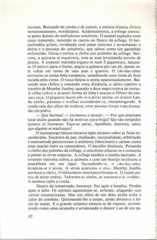 tossiam. Brotando de cordas e de juncos, a música chinesa silvava
monotonamente,
estridulante. Acidentalmente,
a esfinge sentouse perto demais do melindroso unicórnio. O animal explodiu num
coice tremendo, metendo os cascos no flanco da esfinge. O hermafrodita gritou, revi dando com patas enormes e arranhando o
dorso e o pescoço do unicórnio, que saltou como um garanhão
enfurecido. Girou e enfiou o chifre nos pulmões da esfinge. Nervosa, a quimera se esquivava, com as asas levantando nuvens de
poeira. A serpente marinha ergueu-se num S gigantesco, lançouse 15 metros para a frente, pegou a quimera por um pé, dando sete voltas em torno de suas asas e quartos. O cão-das-sebes
enroscou-se numa bola compacta, semelhando uma meda de feno
tocada pelo vento. O russo beijou a sereia apaixonadamente.
Baixando seus chifres e tomando certa distância, o sátiro espetou o
traseiro de Mumbo Jumbo, quando o deus negro estava de costas.
A velha voltou a assumir forma de loba e atacou o filhote do pássaro roca. O pequeno fauno pôs-se a atirar pedras no doutor Lao.
As ninfas, pastoras e ovelhas esconderam-se, choramingando.
A
venda caiu dos olhos da medusa; onze pessoas foram transformadas em pedra.
- Que lástima! - exclamou o doutor. - Por que precisam
lutar assim quando não há motivos para briga? São tão estúpidos
quanto os humanos. Faça-os parar, Apolônio, depressa, antes
que alguém se machuque!
O taumaturgo lançou encanto após encanto sobre as feras ensandecidas. Encantos de paz, mediação, racionalidade, arbitração
e mansuetude percorreram o ambiente febricitante e caíram como
teias macias entre os contendores. O barulho diminuiu. Puxando
o chifre dos pulmões da esfinge, o unicórnio afastou-se e começou
a pastar as ervas esparsas. A esfinge lambeu o lombo lacerado. A
serpente marinha soltou a quimera e com um bocejo recolocou a
mandíbula
em seu lugar.
Sacundindo-se , o cão-das-sebes
levantou-se e uivou. A sereia acariciou o urso. Mumbo Jumbo
perdoou o sátiro. O lobisomem remetarnor toseou-se. O fauno parou de atirar pedras. Voltaram as ninfas, as pastoras e as ovelhas.
A medusa repôs a venda.
Depois da tempestade, bonança. Paz após a batalha. Perdão
após o ódio. Os animais aquietaram-se,
arfando, afagando suas
carnes traumatizadas.
Mas nos olhos de um deles ainda ardia o
calor do combate. Queimando-lhe o corpo, ainda abrasava a ânsia de matar. E a grande serpente retesou-se de repente, arremetendo como uma catapulta e arrancando o doutor Lao de seu pe-

82

i
j

1

1

1

 