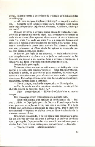 destal. Investiu contra o outro lado do triângulo com uma rapidez
de relâmpago.
- Ah, meu antigo e implacável inimigo! - arquejou o doutor. - Somente você jamais se pacificaria. Somente você nunca
seria capaz de perdoar. Ajude-me, depressa, Apolônio, antes que
me mate!
O mago envolveu a serpente numa névoa de frialdade. Quando o frio penetrou na pele do réptil, suas contorções tornaram-se
mais lentas e seus olhos quentes vidraram-se. A névoa tornou-se
mais fria, mais fria, cada vez mais fria, e a serpente descomunal
amolecia à medida que seu sanque se adensava no ar gélido. Finalmente imobilizou-se como uma enorme fita cinzenta, olhando
sem ver, quiescente. A cólera ainda lhe agitava as roscas da cauda, mas geladamente, sem ânimo.
O doutor Lao fugiu de seu amplexo. - Mantenha essa criatura congelada até a recolocarmos na jaula - ordenou ele. - Felizmente sou imune a seu veneno. Mas a serpente é traiçoeira, é
. vingativa. Eu devia ter pensado melhor antes de soltá-Ia.
O espetáculo prosseguiu.
Todos os outros animais se retiraram, e no triângulo restou
apenas a esfinge, para executar seu solo - uma dança acrobática.
Erguendo a cauda, os quartos e as patas traseiras, ela valsava, piruetava e minuetava nas patas dianteiras, marcando o compasso
da música. Fazia elegantes mesuras para baixo, dançando desajeitadamente, cantarolando e sorrindo.
- Se vai dançar, precisa de um parceiro - disse alguém.
- He, he - riu um dos inspetores sanitários. - Aquele bicho não precisa de parceiro, não é, AI?
- Não - concordou AI. - É Pierrô e Colombina ao mesmo
tempo.
Um porco gigantesco entrou trotando no triângulo.
- Este é um animal que nenhum de vocês jamais viu - bradou o chinês. - O próprio porco de Gadara. Possuído por demônios, procura salvação na terra, mas não a encontra. É a besta
bíblica que simboliza a imundície de toda carne. Daí o sacrifício
sacramental - expulsar os diabos latentes. Essa é a fina-idade da
momice dos sacerdotes.
Roncando e rosnando, o porco parou para mordiscar a erva.
De um de seus ouvidos saltaram a cabeça e os ombros do diabo
que o perseguia. O pequeno belzebu sacudiu seu tridente para o
doutor Lao. Essa tenda é mais quente que o inferno- disse ele.
- Você deve saber - admitiu o doutor.
83

 