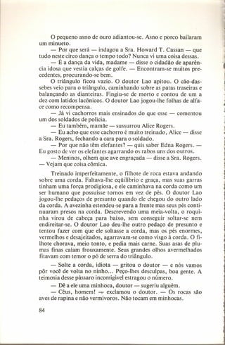 o pequeno asno de ouro adiantou-se. Asno e porco bailaram
um minueto.
- Por que será - indagou a Sra. Howard T. Cassan - que
tudo neste circo dança o tempo todo? Nunca vi uma coisa dessas.
- É a dança da vida, madame - disse o cidadão de aparência idosa que vestia calças de golfe. - Encontram-se muitos precedentes, procurando-se bem.
O triângulo ficou vazio. O doutor Lao apitou. O cão-dassebes veio para o triângulo, caminhando sobre as patas traseiras e
balançando as dianteiras. Fingiu-se de morto e contou de um a
dez com latidos lacônicos, O doutor Lao jogou-lhe folhas de alface como recompensa.
- Já vi cachorros mais ensinados do que esse - comentou
um dos soldados de polícia.
- Eu também, mamãe - sussurrou Alice Rogers.
- Eu acho que esse cachorro é muito treinado, Alice - disse
a Sra. Rogers, fechando a cara para o soldado.
- Por que não têm elefantes? - quis saber Edna Rogers. Eu gosto de ver os elefantes agarrando os rabos uns dos outros.
- Meninos, olhem que ave engraçada - disse a Sra. Rogers.
- Vejam que coisa cômica.
Treinado imperfeitamente,
o filhote de roca estava andando
sobre uma corda. Faltava-lhe eqüilíbrio e graça, mas suas garras
tinham uma força prodigiosa, e ele caminhava na corda como um
ser humano que possuísse tornos em vez de pés. O doutor Lao
jogou-lhe pedaços de presunto quando ele chegou do outro lado
da corda. A avezinha estendeu-se para a frente mas seus pés continuaram presos na corda. Descrevendo uma meia-volta, o roquinha virou de cabeça para baixo, sem conseguir soltar-se nem
endireitar-se. O doutor Lao deu-lhe outro pedaço de presunto e
tentou fazer com que ele soltasse a corda, mas os pés enormes,
vermelhos e desajeitados, agarravam-se como visgo à corda. O filhote chorava, meio tonto, e pedia mais carne. Suas asas de plumas finas caíam frouxamente.
Seus grandes olhos avermelhados
fitavam com temor o pó de serra do triângulo.
- Solte a corda, idiota - gritou o doutor - e nós vamos
pôr você de volta no ninho ... Peço-lhes desculpas, boa gente. A
teimosia desse pássaro incorrigível estragou o número.
- Dê a ele uma minhoca, doutor - sugeriu alguém.
- Céus, homem! -T exclamou o doutor. - Os rocas são
aves de rapina e não vermívoros. Não tocam em minhocas.
84

 