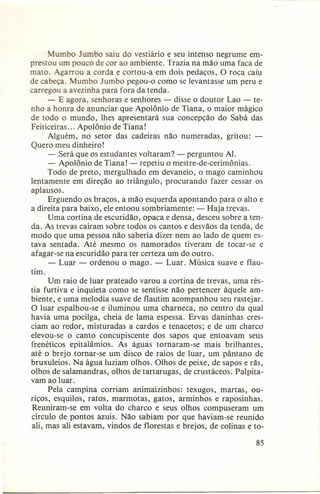 umbo Jumbo saiu do vestiário e seu intenso negrume emprestou um pouco de cor ao ambiente. Trazia na mão uma faca de
mato. Agarrou a corda e cortou-a em dois pedaços, O roca caiu
de cabeça. Mumbo Jumbo pegou-o como se levantasse um peru e
carregou a avezinha para fora da tenda.
- E agora, senhoras e senhores - disse o doutor Lao - tenho a honra de anunciar que Apolônio de Tiana, o maior mágico
de todo o mundo, lhes apresentará sua concepção do Sabá das
Feiticeiras ... Apolônio de Tiana!
Alguém, no setor das cadeiras não numeradas, gritou:
Quero meu dinheiro!
- Será que os estudantes voltaram? - perguntou AI.
- Apolônio de Tiana! - repetiu o mestre-de-cerimônias.
Todo de preto, mergulhado em devaneio, o mago caminhou
lentamente em direção ao triângulo, procurando fazer cessar os
aplausos.
Erguendo os braços, a mão esquerda apontando para o alto e
a direita para baixo, ele entoou sombriamente: - Haja trevas.
Uma cortina de escuridão, opaca e densa, desceu sobre a tenda. As trevas caíram sobre todos os cantos e desvãos da tenda, de
modo que uma pessoa não saberia dizer nem ao lado de quem estava sentada. Até mesmo os namorados
tiveram de tocar-se e
afagar-se na escuridão para ter certeza um do outro.
- Luar - ordenou o mago. - Luar. Música suave e flautim.
Um raio de luar prateado varou a cortina de trevas, uma réstia furtiva e inquieta como se sentisse não pertencer àquele ambiente, e uma melodia suave de flautim acompanhou seu rastejar.
O luar espalhou-se e iluminou uma charneca, no centro da qual
havia uma pocilga, cheia de lama espessa. Ervas daninhas cresciam ao redor, misturadas a cardos e tenacetos; e de um charco
elevou-se o canto concupiscente
dos sapos que entoavam seus
frenéticos epitalâmios.
As águas tornaram-se
mais brilhantes,
até o brejo tornar-se um disco de raios de luar, um pântano de
bruxuleios. Na água luziam olhos. Olhos de peixe, de sapos e rãs,
olhos de salamandras, olhos de tartarugas, de crustáceos. Palpitavam ao luar.
Pela campina corriam animaizinhos:
texugos, martas, ouriços, esquilos, ratos, marmotas, gatos, arminhos e raposinhas.
Reuniram-se em volta do charco e seus olhos compuseram um
círculo de pontos azuis. Não sabiam por que haviam-se reunido
ali, mas ali estavam, vindos de florestas e brejos, de colinas e to85

 