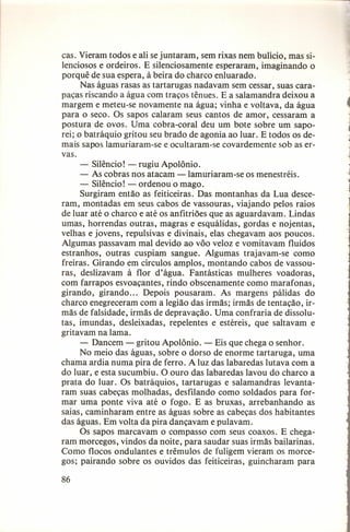 caso Vieram todos e ali se juntaram, sem rixas nem bulício, mas silenciosos e ordeiros. E silenciosamente esperaram, imaginando o
porquê de sua espera, à beira do charco enluarado.
Nas águas rasas as tartarugas nadavam sem cessar, suas carapaças riscando a água com traços tênues. E a salamandra deixou a
margem e meteu-se novamente na água; vinha e voltava, da água
para o seco. Os sapos calaram seus cantos de amor, cessaram a
postura de ovos. Uma cobra-coral deu um bote sobre um saporei; o batráquio gritou seu brado de agonia ao luar. E todos os demais sapos lamuriaram-se e ocultaram-se covardemente sob as ervas.
- Silêncio! - rugiu Apolônio.
- As cobras nos atacam -Iamuriaram-se os menestréis.
- Silêncio! - ordenou o mago.
Surgiram então as feiticeiras. Das montanhas da Lua desceram, montadas em seus cabos de vassouras, viajando pelos raios
de luar até o charco e até os anfitriões que as aguardavam. Lindas
umas, horrendas outras, magras e esquálidas, gordas e nojentas,
velhas e jovens, repulsivas e divinais, elas chegavam aos poucos.
Algumas passavam mal devido ao vôo veloz e vomitavam fluidos
estranhos, outras cuspiam sangue. Algumas trajavam-se como
freiras. Girando em círculos amplos, montando cabos de vassouras, deslizavam à flor d'água. Fantásticas mulheres voadoras,
com farrapos esvoaçantes, rindo obscenamente como marafonas,
girando, girando ... Depois pousaram. As margens pálidas do
charco enegreceram com a legião das irmãs; irmãs de tentação, irmãs de falsidade, irmãs de depravação. Uma confraria de dissolutas, imundas, desleixadas, repelentes e estéreis, que saltavam e
gritavam na lama.
- Dancem - gritou Apolônio. - Eis que chega o senhor.
No meio das águas, sobre o dorso de enorme tartaruga, uma
chama ardia numa pira de ferro. A luz das labaredas lutava com a
do luar, e esta sucumbiu. O ouro das labaredas lavou do charco a
prata do luar. Os batráquios, tartarugas e salamandras levantaram suas cabeças molhadas, desfilando como soldados para formar uma ponte viva até o fogo. E as bruxas, arrebanhando as
saias, caminharam entre as águas sobre as cabeças dos habitantes
das águas. Em volta da pira dançavam e pulavam.
Os sapos marcavam o compasso com seus coaxos. E chegaram morcegos, vindos da noite, para saudar suas irmãs bailarinas.
Como flocos ondulantes e trêmulos de fuligem vieram os morcegos; pairando sobre os ouvidos das feiticeiras, guincharam para
86

.

j

~

 