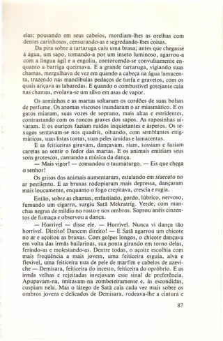 elas· pousando em seus cabelos, mordiam-lhes as orelhas com
dentes carinhosos, censurando-as e segredando-lhes coisas.
Da pira obre a tanaruga caiu uma brasa; antes que chegasse
à água, um sapo, tomando-a por um inseto luminoso, agarrou-a
om a língua ágil e a engoliu, contorcendo-se convulsamente enquanto a barriga queimava. E a grande tartaruga, vigiando suas
chamas, mergulhava de vez em quando a cabeça na água lamacenta, trazendo nas mandíbulas pedaços de turfa e gravetos, com os
quais atiçava as labaredas. E quando o combustível gotejante caía
nas chamas, evolava-se um silvo em asas de vapor.
Os arminhos e as martas soltaram os cordões de suas bolsas
de perfume. Os aromas viscosos inundaram o ar miasmático. E os
gatos miaram, suas vozes de soprano, mais altas e estridentes,
contrastando com os roncos graves dos sapos. As raposinhas uivaram. E os ouriços faziam ruídos inquietantes e ásperos. Os texugos sentavam-se nos quadris, olhando, com semblantes enigmáticos, suas listas tortas, suas peles úmidas e lamacentas.
E as feiticeiras giravam, dançavam, riam, tossiam e faziam
caretas ao sentir o fedor das martas. E os animais emitiam seus
sons grotescos, cantando a música da dança.
- Mais vigor! - comandou o taumaturgo. - Eis que chega
o senhor!
Os gritos dos animais aumentaram, estalando em staccato no
ar pestilento. E as bruxas rodopiaram mais depressa, dançaram
mais loucamente, enquanto o fogo crepitava, crescia e rugia.
Então, sobre as chamas, enfastiado, gordo, lúbrico, nervoso,
fumando um cigarro, surgiu Satã Mekratrig. Verde, com manchas negras de míldio no rosto e nos ombros. Soprou anéis cinzentos de fumaça e observou a dança.
- Horrível - disse ele. - Horrível. Nunca vi dança tão
horrível. Direito! Dancem direito! - E Satã agarrou um chicote
no ar e açoitou as bruxas. Com golpes longos, o chicote dançava
em volta das irmãs bailarinas, sua ponta girando em torno delas,
ferindo-as e molestando-as. Dentre todas, o açoite escolhia com
mais freqüência a mais jovem, uma feiticeira esguia, alva e
flexível, uma feiticeira nua de pele de marfim e cabelos de azeviche - Demisara, feiticeira do incesto, feiticeira do opróbrio. E as
irmãs velhas e rejeitadas invejavam esse sinal de preferência.
Apupavam-na, imitavam-na zombeteiramente e, às escondidas,
cuspiam nela. Mas o látego de Satã caía cada vez mais sobre os
ombros jovens e delicados de Demisara, rodeava-lhe a cintura e
87

 