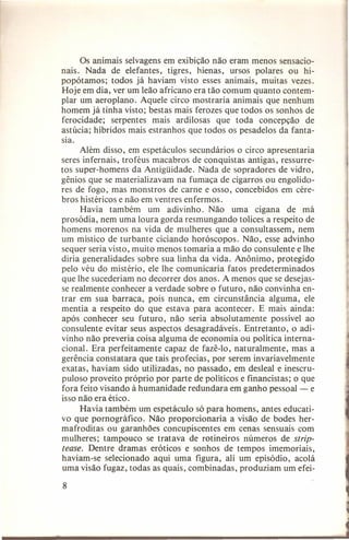 Os animais selvagens em exibição não eram menos sensacionais. Nada de elefantes, tigres, hienas, ursos polares ou hipopótamos; todos já haviam visto esses animais, muitas vezes.
Hoje em dia, ver um leão africano era tão comum quanto contemplar um aeroplano. Aquele circo mostraria animais que nenhum
homem já tinha visto; bestas mais ferozes que todos os sonhos de
ferocidade;
serpentes mais ardilosas que toda concepção
de
astúcia; híbridos mais estranhos que todos os pesadelos da fantasia.
Além disso, em espetáculos secundários o circo apresentaria
seres infernais, troféus macabros de conquistas antigas, ressurretos super-homens da Antigüidade. Nada de sopra dores de vidro,
gênios que se materializavam na fumaça de cigarros ou engolidores de fogo, mas monstros de carne e osso, concebidos em cérebros histéricos e não em ventres enfermos.
Havia também
um adivinho. Não uma cigana de má
prosódia, nem uma loura gorda resmungando tolices a respeito de
homens morenos na vida de mulheres que a consultassem, nem
um místico de turbante ciciando horóscopos. Não, esse advinho
sequer seria visto, muito menos tomaria a mão do consulente e lhe
diria generalidades sobre sua linha da vida. Anônimo, protegido
pelo véu do mistério, ele lhe comunicaria fatos predeterminados
que lhe sucederiam no decorrer dos anos. A menos que se desejasse realmente conhecer a verdade sobre o futuro, não convinha entrar em sua barraca, pois nunca, em circunstância alguma, ele
mentia a respeito do que estava para acontecer. E mais ainda:
após conhecer seu futuro, não seria absolutamente
possível ao
consulente evitar seus aspectos desagradáveis. Entretanto, o adivinho não preveria coisa alguma de economia ou política internacional. Era perfeitamente capaz de fazê-lo, naturalmente,
mas a
gerência constatara que tais profecias, por serem invariavelmente
exatas, haviam sido utilizadas, no passado, em desleal e inescrupuloso proveito próprio por parte de políticos e financistas; o que
fora feito visando à humanidade redundara em ganho pessoal - e
isso não era ético.
Havia também um espetáculo só para homens, antes educativo que pornográfico.
Não proporcionaria
a visão de bodes hermafroditas ou garanhões concupiscentes em cenas sensuais com
mulheres; tampouco se tratava de rotineiros números de striptease. Dentre dramas eróticos e sonhos de tempos imemoriais,
haviam-se selecionado aqui uma figura, ali um episódio, acolá
uma visão fugaz, todas as quais, combinadas, produziam um efei8

 