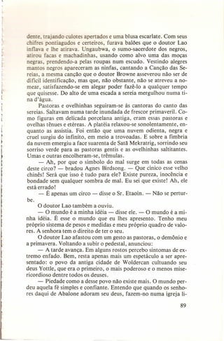 e.

jan o
ot apertados e uma blusa escarlate. Com seus
'agudos e certeiros, furava balões que o doutor Lao
infla -a e lhe atirava. Ungaubwa, o sumo-sacerdote dos negros,
atirou facas e machadinhas, usando como alvo uma das moças
negras, prendendo-a pelas roupas num escudo. Vestindo alegres
mantos negros apareceram as ninfas, cantando a Canção das Sereias, a mesma canção que o doutor Browne asseverou não ser de
dificil identificação, mas que, não obstante, não se atreveu a nomear, satisfazendo-se em alegar poder fazê-Io a qualquer tempo
que quisesse. Do alto de uma escada a sereia mergulhou numa tina d'água.
Pastoras e ovelhinhas seguiram-se às cantoras do canto das
sereias. Saltavam numa tarde inundada de frescor primaveril. Como figuras em delicada porcelana antiga, eram essas pastoras e
ovelhas tênues e etéreas. A platéia relaxou-se sonolentamente, enquanto as assistia. Foi então que uma nuvem odienta, negra e
cruel surgiu do infinito, em meio a trovoadas. E sobre a fímbria
da nuvem emergiu a face suarenta de Satã Mekratrig, sorrindo seu
sorriso verde para as pastoras gentis e as ovelhinhas saltitantes.
Umas e outras encolheram-se, trêmulas.
- Ah, por que o símbolo do mal surge em todas as cenas
deste circo? - bradou Agnes Birdsong. - Que cínico esse velho
chinês! Será que isso é tudo para ele? Existe pureza, inocência e
bondade sem qualquer sombra de mal. Eu sei que existe! Ah, ele
está errado!
- É apenas um circo - disse o Sr. Etaoin. - Não se perturbe.
o doutor Lao também a ouviu.
- O mundo é a minha idéia - disse ele. - O mundo é a minha idéia. É esse o mundo que eu Ihes apresento. Tenho meu
próprio sistema de pesos e medidas e meu próprio quadro de valores. A senhora tem o direito de ter o seu.
O doutor Lao afastou com um gesto as pastoras, o demônio e
a primavera. Voltando a subir o pedestal, anunciou:
- A tarde avança. Em alguns rostos percebo sintomas de extremo enfado. Bem, resta apenas mais um espetáculo a ser apresentado: o povo da antiga cidade de Woldercan cultuando seu
deus Yottle, que era o primeiro, o mais poderoso e o menos misericordioso dentre todos os deuses.
- Piedade como a desse povo não existe mais. O mundo perdeu aquela fé simples e confiante. Entendo que quando os senhores daqui de Abalone adoram seu deus, fazem-no numa igreja lipon

89

 
