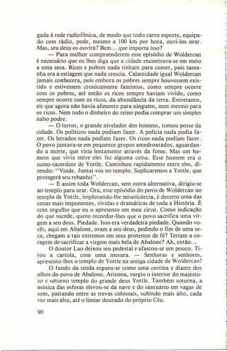 gada à rede radiofônica, de modo que todo carro esporte, equipado com rádio, pode, mesmo a 100 km por hora, ouvi-los orar.
Mas, seu deus os ouvirá? Bem ... que importa isso?
- Para melhor compreenderem esse episódio de Woldercan
é necessário que eu lhes diga que a cidade encontrava-se em meio
a uma seca. Ricos e pobres nada tinham para comer, pois tamanha era a estiagem que nada crescia. Calamidade igual Woldercan
jamais conhecera, pois embora os pobres sempre houvessem existido e estivessem cronicamente famintos, como sempre ocorre
com os pobres, até então os ricos sempre haviam vivido, como
sempre ocorre com os ricos, da abundância da terra. Entretanto,
eis que agora não havia alimento para ninguém, nem mesmo para
os ricos. Nem todo o dinheiro do reino podia comprar um simples
nabo podre.
- O terror, o grande nivelador dos homens, tomou posse da
cidade. Os políticos nada podiam fazer. A polícia nada podia fazer. Os letrados nada podiam fazer. Os ricos nada podiam fazer.
O povo juntava-se em pequenos grupos amedrontados, aguardando a morte, que viria lentamente através da fome. Mas um homem que vivia entre eles fez alguma coisa. Esse homem era o
sumo-sacerdote de Yottle. Caminhou rapidamente entre eles, dizendo: "Vinde. Juntai-vos no templo. Suplicaremos a Yottle, que
protegerá seu rebanho".
- E assim toda Woldercan, sem outra alternativa, dirigiu-se
ao templo para orar. Ora, esse episódio do povo de Woldercan no
templo de Yottle, implorando-lhe misericórcia, é decerto uma das
cenas mais imponentes, vívidas e dramáticas de toda a História. É
com orgulho que eu o apresento em meu circo. Como indicação
do que sucede, quero recordar-lhes que o povo sacrifica uma virgem a seu deus. Piedade. Isso era verdadeira piedade. Quando vocês, aqui em Abalone, oram a seu deus, pedindo o fim de uma seca, chegam a tais extremos em seus protestos de fé? Teriam a coragem de sacrificar a virgem mais bela de Abalone? Ah, então ...
O doutor Lao deixou seu pedestal e afastou-se um pouco. Tirou a cartola, com uma mesura. - Senhoras e senhores,
apresento-lhes o templo de Yottle na antiga cidade de Woldercan!
O fundo da tenda ergueu-se como uma cortina e diante dos
olhos do povo de Abalone, Arizona, surgiu o interior do majestoso e soturno templo do grande deus Yottle. Também soturna, a
música das esferas elevou-se da nave e do santuário em vagas de
som, pairando entre as trevas colossais, subindo mais alto, cada
vez mais alto, até o limiar dourado do próprio Céu.
90

 