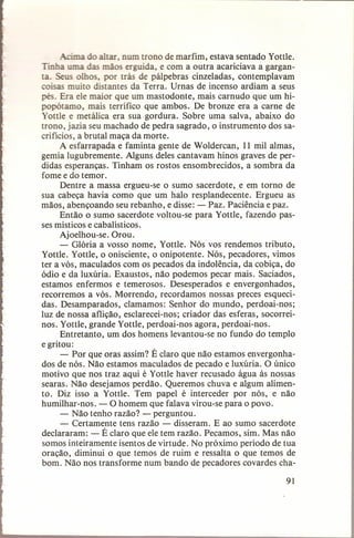 o altar, num uono de marfim, estava sentado Yottle.
Tinha uma das mãos erguida, e com a outra acariciava a garganta, Seus olhos, por trás de pálpebras cinzeladas, contemplavam
coisas muito distantes da Terra. Urnas de incenso ardiam a seus
pés. Era ele maior que um mastodonte, mais carnudo que um hipopótamo, mais terrífico que ambos. De bronze era a carne de
Yottle e metálica era sua gordura. Sobre uma salva, abaixo do
trono, jazia seu machado de pedra sagrado, o instrumento dos sacrifícios, a brutal maça da morte.
A esfarrapada e faminta gente de Woldercan, 11 mil almas,
gemia lugubremente. Alguns deles cantavam hinos graves de perdidas esperanças. Tinham os rostos ensombrecidos, a sombra da
fome e do temor.
Dentre a massa ergueu-se o sumo sacerdote,. e em torno de
sua cabeça havia como que um halo resplandecente. Ergueu as
mãos, abençoando seu rebanho, e disse: - Paz. Paciência e paz.
Então o sumo sacerdote voltou-se para Yottle, fazendo passes místicos e cabalísticos.
Ajoelhou-se. Orou.
- Glória a vosso nome, Yottle. Nós vos rendemos tributo,
Yottle. Yottle, o onisciente, o onipotente. Nós, pecadores, vimos
ter a vós, maculados com os pecados da indolência, da cobiça, do
ódio e da luxúria. Exaustos, não podemos pecar mais. Saciados,
estamos enfermos e temerosos. Desesperados e envergonhados,
recorremos a vós. Morrendo, recordamos nossas preces esquecidas. Desamparados, clamamos: Senhor do mundo, perdoai-nos;
luz de nossa aflição, esclarecei-nos; criador das esferas, socorreinos. Yottle, grande Yottle, perdoai-nos agora, perdoai-nos.
Entretanto, um dos homens levantou-se no fundo do templo
e gritou:
- Por que oras assim? É claro que não estamos envergonhados de nós. Não estamos maculados de pecado e luxúria. O único
motivo que nos traz aqui é Yottle haver recusado água às nossas
searas. Não desejamos perdão. Queremos chuva e algum alimento. Diz isso a Yottle. Tem papel é interceder por nós, e não
humilhar-nos. - O homem que falava virou-se para o povo.
- Não tenho razão? - perguntou.
- Certamente tens razão - disseram. E ao sumo sacerdote
declararam: - É claro que ele tem razão. Pecamos, sim. Mas não
somos inteiramente isentos de virtude. No próximo período de tua
oração, diminui o que temos de ruim e ressalta o que temos de
bom. Não nos transforme num bando de pecadores covardes cha91

 
