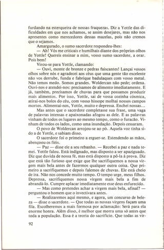 furdando na esterqueira de nossas fraquezas. Diz a Yottle das dificuldades em que nos achamos, se assim desejares, mas não nos
apresentes como merecedores dessas mazelas, pois não cremos
que o sejamos.
Amargurado, o sumo sacerdote respondeu-lhes:
- Ah! Vós me criticais e humilhais diante dos próprios olhos
de Yottle! Quereis ensinar a mim, vosso sumo sacerdote, a orar.
Pois bem!
Virou-se para Yottle, clamando:
- Ouvi, monte de bronze e pedras faiscantes! Lançai vossos
olhos sobre nós e agradecei aos céus que uma gente tão excelente
não vos derrube, funda e fabrique badulaques com vosso metal.
Não temos medo. Somos grandes. Woldercan não pede; ordena.
Ouvi-nos e atendei-nos: precisamos de alimento imediatamente.
E
já, também, precisamos de chuvas para que possamos produzir
mais alimentos. Por isso, Yottle, sai de vossa cozinha cósmica,
atirai-nos bolos do céu, com vosso hissope molhai nossos campos
mortos. Alimentai-nos, Yottle, muito e depressa. Enchei nossas ...
Mas antes que o sacerdote completasse sua frase, uma vaga
de palavras intensas e apaixonadas afogou as dele. E as palavras
vinham de todos os lugares ao mesmo tempo, como o furacão. Vinham de todos os lados, como uma inundação. Depois cessaram.
O povo de Woldercan arrojou-se ao pó. Aquela voz tinha sido a de Yottle, e sabiam disso.
O sacerdote foi o primeiro a erguer-se. Estendendo as mãos,
abençoou os fiéis.
- Paz - disse ele a seu rebanho. - Recebei a paz e nada temei. Yottle falou. Está indignado, mas disposto a ser apaziguado.
Diz que duvida de nossa fé, mas está disposto a pô-Ia à prova. Diz
que está tão furioso que exige que lhe sacrifiquemos a nossa virgem mais bela antes de fazermos qualquer outra coisa. Que primeiro a sacrifiquemos e depois falemos de chuvas. Ele está cheio
de ira. Não nos concede muito tempo. O tempo urge, meus filhos.
Depressa,
sacrifiquemos
nossa virgem mais bela a fim de
abrandá-lo. Cumpre aplacar imediatamente esse deus enfurecido.
- Mas como pretendes achar a virgem mais bela, afinal? perguntou o homem que o invectivara antes.
- Realizaremos aqui mesmo, e agora, um concurso de beleza - disse o sacerdote. --.: Que todas as nossas virgens façam uma
fila. Escolheremos a mais formosa por aclamação: Será para ela
enorme honra. Além disso, é melhor que morra uma só antes que
toda a população. Essa é a teoria do sacrifício. Que todas as vir-

92

 