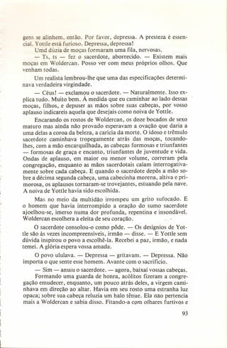 gen se alinhem então. Por favor, depressa. A presteza é essenial, Yottle está furioso. Depressa, depressa!
Umd dúzia de moças formaram uma fila, nervosas.
- Ts, ts - fez o sacerdote, aborrecido.
- Existem mais
moças em Woldercan. Posso ver com meus próprios olhos. Que
venham todas.
Um realista lembrou-lhe que uma das especificações determinava verdadeira virgindade.
- Céus! - exclamou o sacerdote. - Naturalmente.
Isso explica tudo. Muito bem. À medida que eu caminhar ao lado dessas
moças, filhos, e depuser as mãos sobre suas cabeças, por vosso
aplauso indicareis aquela que desejais como noiva de Yottle.
Encarando os rostos de Woldercan, os doze bocados de sexo
maturo mas ainda não provado esperavam a ovação que daria a
uma delas a coroa da beleza, a carícia da morte. O idoso e trêmulo
sacerdote caminhava tropegamente
atrás das moças, tocandoIhes, com a mão encarquilhada,
as cabeças formosas e triunfantes
- formosas de graça e encanto, triunfantes de juventude e vida.
Ondas de aplauso, em maior ou menor volume, correram pela
congregação, enquanto as mãos sacerdotais caíam interrogativamente sobre cada cabeça. E quando o sacerdote depôs a mão sobre a décima segunda cabeça, uma cabecinha morena, altiva e primorosa, os aplausos tornaram-se trovejantes, estuando pela nave.
A noiva de Yottle havia sido escolhida.
Mas no meio da multidão irrompeu um grito sufocado. E
o homem que havia interrompido
a oração do sumo sacerdote
ajoelhou-se, imerso numa dor profunda, repentina e insondável.
Woldercan escolhera a eleita de seu coração.
o

"o

O sacerdote consolou-o como pôde. - Os desígnios de Yottle são às vezes incompreensíveis,
irmão - disse. - E Yottle sem
dúvida inspirou o povo a escolhê-Ia. Recebei a paz, irmão, e nada
temei. A glória espera vossa amada.
O povo ululava. - Depressa - gritavam. - Depressa.
importa o que sente esse homem. Avante com o sacrifício.

Não

- Sim - anuiu o sacerdote. - agora, baixai vossas cabeças.
Formando uma guarda de honra, acólitos fizeram a congregação emudecer, enquanto, um pouco atrás deles, a virgem caminhava em direção ao altar. Havia em seu rosto uma estranha luz
opaca; sobre sua cabeça reluzia um halo tênue. Ela nao pertencia
mais a Woldercan e sabia disso. Fitando-a com olhares furtivos e
93

 