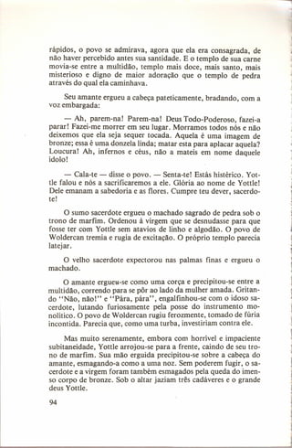 ..,

rápidos, o povo se admirava, agora que ela era consagrada, de
não haver percebido antes sua santidade. E o templo de sua carne
movia-se entre a multidão, templo mais doce, mais santo, mais
misterioso e digno de maior adoração que o templo de pedra
através do qual ela caminhava.
Seu amante ergueu a cabeça pateticamente, bradando, com a
voz embargada:
- Ah, parem-na! Parem-na! Deus Todo-Poderoso, fazei-a
parar! Fazei-me morrer em seu lugar. Morramos todos nós e não
deixemos que ela seja sequer tocada. Aquela é uma imagem de
bronze; essa é uma donzela linda; matar esta para aplacar aquela?
Loucura! Ah, infernos e céus, não a mateis em nome daquele
ídolo!
- Cala-te - disse o povo. - Senta-te! Estás histérico. Yottle falou e nós a sacrificaremos a ele. Glória ao nome de Yottle!
Dele emanam a sabedoria e as flores. Cumpre teu dever, sacerdote!

o sumo sacerdote ergueu o machado sagrado de pedra sob o
trono de marfim. Ordenou à virgem que se desnudasse para que
fosse ter com Yottle sem atavios de linho e algodão. O povo de
Woldercan tremia e rugia de excitação. O próprio templo parecia
latejar.
O velho sacerdote expectorou nas palmas finas e ergueu o
machado.
O amante ergueu-se como uma corça e precipitou-se entre a
multidão, correndo para se pôr ao lado da mulher amada. Gritando "Não, não!" e "Pára, pára", engalfinhou-se com o idoso sacerdote, lutando furiosamente pela posse do instrumento monolítico. O povo de Woldercan rugiu ferozmente, tomado de fúria
incontida. Parecia que, como uma turba, investiriam contra ele.
Mas muito serenamente, embora com horrível e impaciente
subitaneidade, Yottle arrojou-se para a frente, caindo de seu trono de marfim. Sua mão erguida precipitou-se sobre a cabeça do
amante, esmagando-a como a uma noz. Sem poderem fugir, o sacerdote e a virgem foram também esmagados pela queda do imenso corpo de bronze. Sob o altar jaziam três cadáveres e o grande
deus Yottle.
94

 