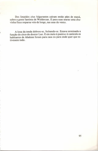 Dos Iímpidos céus fulgurantes caíram então pães de maná,
sobre a gente faminta de Woldercan. E para suas searas uma chuvinha fina e esparsa veio de longe, nas asas do vento.

A lona da tenda dobrou-se, fechando-se. Estava terminada a
função do circo do doutor Lao. E em meio à poeira e à canícula os
habitantes de Abalone foram para casa ou para onde quer que estivessem indo.

95

 