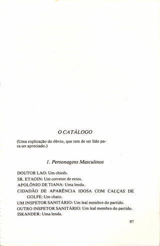 o CATÁLOGO
(Uma explicação do óbvio, que tem de ser lido para ser apreciado.)

1. Personagens Masculinos
DOUTOR LAO: Um chinês.
SR. ETAOIN: Um corretor de erros-o
APOLÔNIO DE TIANA: Uma lenda.
CIDADÃO DE APARÊNCIA IDOSA COM CALÇAS DE
GOLFE: Um chato.
UM INSPETOR SANITÁRIO: Um leal membro do partido.
OUTRO INSPETOR SANITÁRIO: Um leal membro do partido.
ISKANDER: Uma lenda.
97

 