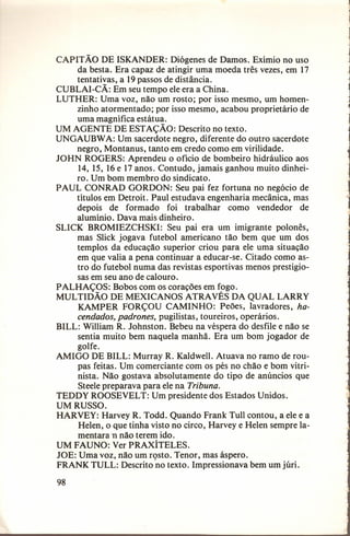 CAPIT ÃO DE ISKANDER: Diógenes de Damos. Exímio no uso
da besta. Era capaz de atingir uma moeda três vezes, em 17
tentativas, a 19 passos de distância.
CUBLAI-CÃ: Em seu tempo ele era a China.
LUTHER: Uma voz, não um rosto; por isso mesmo, um homenzinho atormentado; por isso mesmo, acabou proprietário de
uma magnífica estátua.
UM AGENTE DE ESTAÇÃO: Descrito no texto.
UNGAUBW A: Um sacerdote negro, diferente do outro sacerdote
negro, Montanus, tanto em credo como em virilidade.
JOHN ROGERS: Aprendeu o ofício de bombeiro hidráulico aos
14, 15, 16 e 17 anos. Contudo, jamais ganhou muito dinheiro. Um bom membro do sindicato.
PAUL CONRAD GORDON: Seu pai fez fortuna no negócio de
títulos em Detroit. Paul estudava engenharia mecânica, mas
depois de formado foi trabalhar como vendedor de
alumínio. Dava mais dinheiro.
SLICK BROMIEZCHSKI: Seu pai era um imigrante polonês,
mas Slick jogava futebol americano tão bem que um dos
templos da educação superior criou para ele uma situação
em que valia a pena continuar a educar-se. Citado como astro do futebol numa das revistas esportivas menos prestigiosas em seu ano de calouro.
PALHAÇOS: Bobos com os corações em fogo.
MULTIDÃO DE MEXICANOS ATRAVÉS DA QUAL LARRY
KAMPER FORÇOU CAMINHO: Peões, lavradores, hacendados, padrones, pugilistas, toureiros, operários.
BILL: William R. Johnston. Bebeu na véspera do desfile e não se
sentia muito bem naquela manhã. Era um bom jogador de
golfe.
AMIGO DE BILL: Murray R. Kaldwell. Atuava no ramo de roupas feitas. Um comerciante com os pés no chão e bom vitrinista. Não gostava absolutamente do tipo de anúncios que
Steele preparava para ele na Tribuna.
TEDDY ROOSEVELT: Um presidente dos Estados Unidos.
UM RUSSO.
HARVEY: Harvey R. Todd. Quando Frank Tull contou, a ele e a
Helen, o que tinha visto no circo, Harveye Helen sempre lamentaran não terem ido.
UM FAUNO: Ver PRAXÍTELES.
JOE: Uma voz, não um rosto. Tenor, mas áspero.
FRANK TULL: Descrito 'no texto. Impressionava bem um júri.
98

 