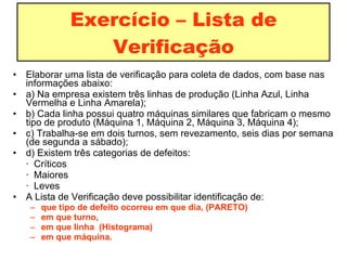 Exercício – Lista de Verificação Elaborar uma lista de verificação para coleta de dados, com base nas informações abaixo: a) Na empresa existem três linhas de produção (Linha Azul, Linha Vermelha e Linha Amarela); b) Cada linha possui quatro máquinas similares que fabricam o mesmo tipo de produto (Máquina 1, Máquina 2, Máquina 3, Máquina 4); c) Trabalha-se em dois turnos, sem revezamento, seis dias por semana (de segunda a sábado); d) Existem três categorias de defeitos: ·  Críticos ·  Maiores ·  Leves A Lista de Verificação deve possibilitar identificação de: que tipo de defeito ocorreu em que dia, (PARETO) em que turno,  em que linha  (Histograma) em que máquina. 