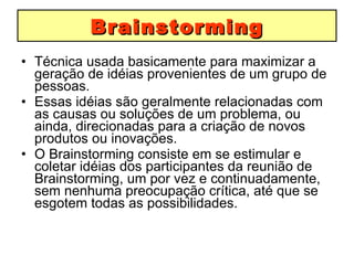 Brainstorming Técnica usada basicamente para maximizar a geração de idéias provenientes de um grupo de pessoas.  Essas idéias são geralmente relacionadas com as causas ou soluções de um problema, ou ainda, direcionadas para a criação de novos produtos ou inovações.  O Brainstorming consiste em se estimular e coletar idéias dos participantes da reunião de Brainstorming, um por vez e continuadamente, sem nenhuma preocupação crítica, até que se esgotem todas as possibilidades. 
