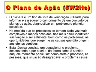 O Plano de Ação (5W2Hs) O 5W2Hs é um tipo de lista de verificação utilizada para informar e assegurar o cumprimento de um conjunto de planos de ação, diagnosticar um problema e planejar soluções.  Na medida que os processos se tornam cada vez mais complexos e menos definidos, fica mais difícil identificar sua função e ser satisfeita, bem como os problemas, as oportunidades que surgem e as causas que dão origem aos efeitos sentidos.  Esta técnica consiste em equacionar o problema, descrevendo-o por escrito, da forma como é sentido naquele momento particular: como afeta o processo, as pessoas, que situação desagradável o problema causa. 