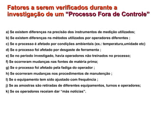 Fatores a serem verificados durante a investigação de um  “Processo Fora de Controle”   a) Se existem diferenças na precisão dos instrumentos de medição utilizados; b) Se existem diferenças ns métodos utilizados por operadores diferentes ; c) Se o processo é afetado por condições ambientais (ex.: temperatura,umidade etc) d) Se o processo foi afetado por desgaste de ferramenta ; e) Se no período investigado, havia operadores não treinados no processo; f) Se ocorreram mudanças nas fontes de matéria prima; g) Se o processo foi afetado pela fadiga do operador ; h) Se ocorreram mudanças nos procedimentos de manutenção ; I) Se o equipamento tem sido ajustado com frequência ; j) Se as amostras são retiradas de diferentes equipamentos, turnos e operadores; k) Se os operadores receiam dar “más notícias”. 