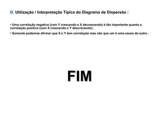 D.  Utilização / Interpretação Típica do Diagrama de Dispersão : Uma correlação negativa (com Y crescendo e X decrescendo) é tão importante quanto a correlação positiva (com X crescendo e Y descrecendo) . Somente podemos afirmar que X e Y tem correlação mas não que um é uma causa do outro . FIM 