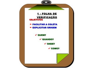 1 - FOLHA DE VERIFICAÇÃO OBJETIVOS FACILITAR A COLETA EXPLICITAR ORIGEM QUEM? QUANDO? ONDE? COMO? 