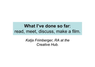 What I’ve done so far:
read, meet, discuss, make a film.
Katja Frimberger, RA at the
Creative Hub.
 