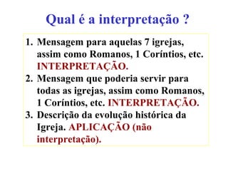 Qual é a interpretação ?
1. Mensagem para aquelas 7 igrejas,
assim como Romanos, 1 Coríntios, etc.
INTERPRETAÇÃO.
2. Mensagem que poderia servir para
todas as igrejas, assim como Romanos,
1 Coríntios, etc. INTERPRETAÇÃO.
3. Descrição da evolução histórica da
Igreja. APLICAÇÃO (não
interpretação).
 