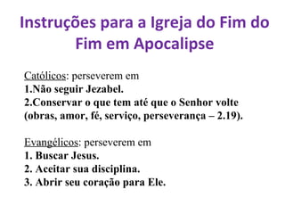 Instruções para a Igreja do Fim do
Fim em Apocalipse
Católicos: perseverem em
1.Não seguir Jezabel.
2.Conservar o que tem até que o Senhor volte
(obras, amor, fé, serviço, perseverança – 2.19).
Evangélicos: perseverem em
1. Buscar Jesus.
2. Aceitar sua disciplina.
3. Abrir seu coração para Ele.
 