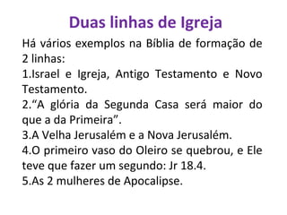 Duas linhas de Igreja
Há vários exemplos na Bíblia de formação de
2 linhas:
1.Israel e Igreja, Antigo Testamento e Novo
Testamento.
2.“A glória da Segunda Casa será maior do
que a da Primeira”.
3.A Velha Jerusalém e a Nova Jerusalém.
4.O primeiro vaso do Oleiro se quebrou, e Ele
teve que fazer um segundo: Jr 18.4.
5.As 2 mulheres de Apocalipse.
 