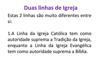 Duas linhas de Igreja
Estas 2 linhas são muito diferentes entre
si:
1.A Linha da Igreja Católica tem como
autoridade suprema a Tradição da Igreja,
enquanto a Linha da Igreja Evangélica
tem como autoridade suprema a Bíblia.
 