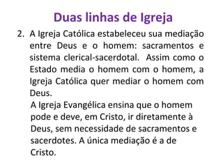 Duas linhas de Igreja
2. A Igreja Católica estabeleceu sua mediação
entre Deus e o homem: sacramentos e
sistema clerical-sacerdotal. Assim como o
Estado media o homem com o homem, a
Igreja Católica quer mediar o homem com
Deus.
A Igreja Evangélica ensina que o homem
pode e deve, em Cristo, ir diretamente à
Deus, sem necessidade de sacramentos e
sacerdotes. A única mediação é a de
Cristo.
 