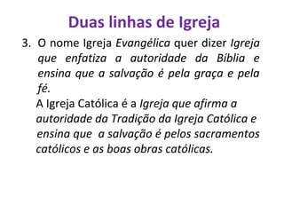 Duas linhas de Igreja
3. O nome Igreja Evangélica quer dizer Igreja
que enfatiza a autoridade da Bíblia e
ensina que a salvação é pela graça e pela
fé.
A Igreja Católica é a Igreja que afirma a
autoridade da Tradição da Igreja Católica e
ensina que a salvação é pelos sacramentos
católicos e as boas obras católicas.
 