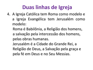 Duas linhas de Igreja
4. A Igreja Católica tem Roma como modelo e
a Igreja Evangélica tem Jerusalém como
modelo:
Roma é Babilônia, a Religião dos homens,
a salvação pela intercessão dos homens,
pelas obras humanas.
Jerusalém é a Cidade do Grande Rei, a
Religião de Deus, a Salvação pela graça e
pela fé em Deus e no Seu Messias.
 