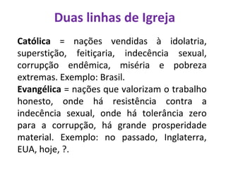 Duas linhas de Igreja
Católica = nações vendidas à idolatria,
superstição, feitiçaria, indecência sexual,
corrupção endêmica, miséria e pobreza
extremas. Exemplo: Brasil.
Evangélica = nações que valorizam o trabalho
honesto, onde há resistência contra a
indecência sexual, onde há tolerância zero
para a corrupção, há grande prosperidade
material. Exemplo: no passado, Inglaterra,
EUA, hoje, ?.
 