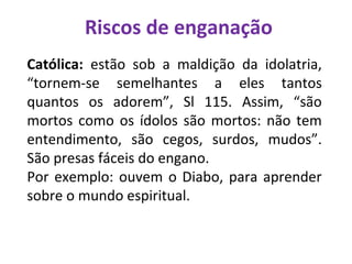 Riscos de enganação
Católica: estão sob a maldição da idolatria,
“tornem-se semelhantes a eles tantos
quantos os adorem”, Sl 115. Assim, “são
mortos como os ídolos são mortos: não tem
entendimento, são cegos, surdos, mudos”.
São presas fáceis do engano.
Por exemplo: ouvem o Diabo, para aprender
sobre o mundo espiritual.
 