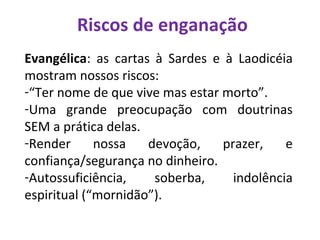 Riscos de enganação
Evangélica: as cartas à Sardes e à Laodicéia
mostram nossos riscos:
-“Ter nome de que vive mas estar morto”.
-Uma grande preocupação com doutrinas
SEM a prática delas.
-Render nossa devoção, prazer, e
confiança/segurança no dinheiro.
-Autossuficiência, soberba, indolência
espiritual (“mornidão”).
 