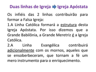 Duas linhas de Igreja Igreja Apóstata
Os infiéis das 2 linhas contribuirão para
formar a Falsa Igreja:
1.A Linha Católica formará a estrutura desta
Igreja Apóstata. Por isso dizemos que a
Grande Babilônia, a Grande Meretriz é a Igreja
Católica.
2.A Linha Evangélica contribuirá
adicionalmente com os mornos, aqueles que
se ensoberbeceram, que tornam a fé um
mero instrumento para o enriquecimento.
 