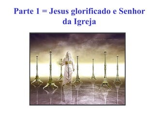Parte 1 = Jesus glorificado e Senhor
da Igreja
 