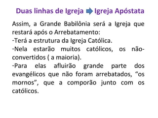 Duas linhas de Igreja Igreja Apóstata
Assim, a Grande Babilônia será a Igreja que
restará após o Arrebatamento:
-Terá a estrutura da Igreja Católica.
-Nela estarão muitos católicos, os não-
convertidos ( a maioria).
-Para elas afluirão grande parte dos
evangélicos que não foram arrebatados, “os
mornos”, que a comporão junto com os
católicos.
 