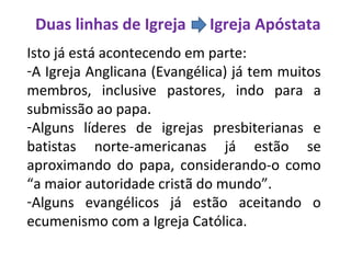Duas linhas de Igreja Igreja Apóstata
Isto já está acontecendo em parte:
-A Igreja Anglicana (Evangélica) já tem muitos
membros, inclusive pastores, indo para a
submissão ao papa.
-Alguns líderes de igrejas presbiterianas e
batistas norte-americanas já estão se
aproximando do papa, considerando-o como
“a maior autoridade cristã do mundo”.
-Alguns evangélicos já estão aceitando o
ecumenismo com a Igreja Católica.
 