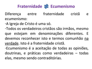 Fraternidade Ecumenismo
Diferença entre fraternidade cristã e
ecumenismo:
-A Igreja de Cristo é uma só.
-Todos os verdadeiros cristãos são irmãos, mesmo
que estejam em denominações diferentes. E
devemos reconhecer isto e termos comunhão na
verdade. Isto é a fraternidade cristã.
-Ecumenismo é a aceitação de todas as opiniões,
doutrinas, e práticas como verdadeiras – todas
elas, mesmo sendo contraditórias.
 