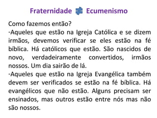 Fraternidade Ecumenismo
Como fazemos então?
-Aqueles que estão na Igreja Católica e se dizem
irmãos, devemos verificar se eles estão na fé
bíblica. Há católicos que estão. São nascidos de
novo, verdadeiramente convertidos, irmãos
nossos. Um dia sairão de lá.
-Aqueles que estão na Igreja Evangélica também
devem ser verificados se estão na fé bíblica. Há
evangélicos que não estão. Alguns precisam ser
ensinados, mas outros estão entre nós mas não
são nossos.
 