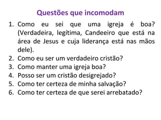 Questões que incomodam
1. Como eu sei que uma igreja é boa?
(Verdadeira, legítima, Candeeiro que está na
área de Jesus e cuja liderança está nas mãos
dele).
2. Como eu ser um verdadeiro cristão?
3. Como manter uma igreja boa?
4. Posso ser um cristão desigrejado?
5. Como ter certeza de minha salvação?
6. Como ter certeza de que serei arrebatado?
 