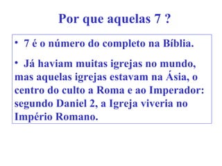 Por que aquelas 7 ?
• 7 é o número do completo na Bíblia.
• Já haviam muitas igrejas no mundo,
mas aquelas igrejas estavam na Ásia, o
centro do culto a Roma e ao Imperador:
segundo Daniel 2, a Igreja viveria no
Império Romano.
 