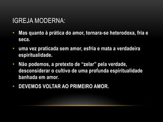 IGREJA MODERNA:
• Mas quanto à prática do amor, tornara-se heterodoxa, fria e
seca.
• uma vez praticada sem amor, esfria e mata a verdadeira
espiritualidade.
• Não podemos, a pretexto de “zelar” pela verdade,
desconsiderar o cultivo de uma profunda espiritualidade
banhada em amor.
• DEVEMOS VOLTAR AO PRIMEIRO AMOR.
 